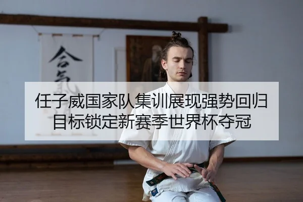 任子威国家队集训展现强势回归 目标锁定新赛季世界杯夺冠